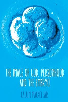 The Image of God, Personhood and the Embryo by Mackellar, Calum