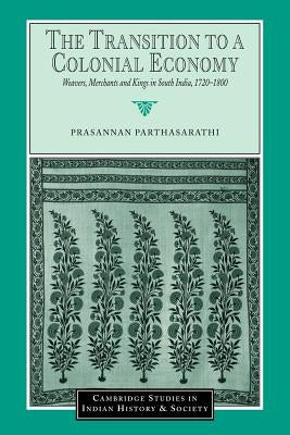 The Transition to a Colonial Economy: Weavers, Merchants and Kings in South India, 1720-1800 by Parthasarathi, Prasannan