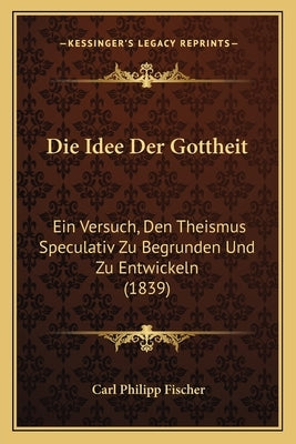 Die Idee Der Gottheit: Ein Versuch, Den Theismus Speculativ Zu Begrunden Und Zu Entwickeln (1839) by Fischer, Carl Philipp