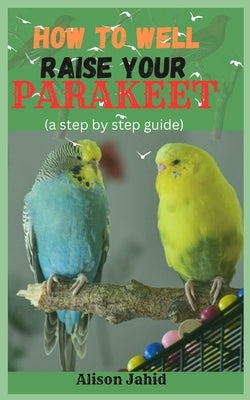 How well To Raise Your Parakeet: A Step By Step Guide by Jahid, Alison