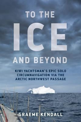 To the Ice and Beyond: Kiwi Yachtsman's Epic Solo Circumnavigation Via The Arctic Northwest Passage by Kendall, Graeme