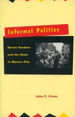 Informal Politics: Street Vendors and the State in Mexico City by Cross, John C.