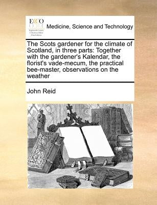 The Scots Gardener for the Climate of Scotland, in Three Parts: Together with the Gardener's Kalendar, the Florist's Vade-Mecum, the Practical Bee-Mas by Reid, John