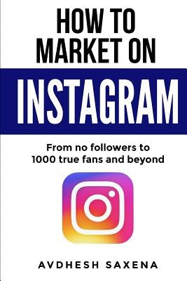 How to Market on Instagram: From No followers to 1000 true fans and beyond by Saxena, Avdhesh