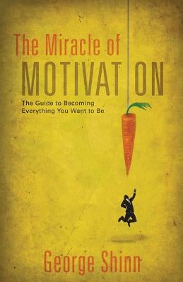 The Miracle of Motivation: The Guide to Becoming Everything You Want to Be by Shinn, George