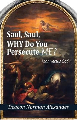 Saul, Saul, Why Do You Persecute Me?: Man versus God by Alexander, Deacon Norman