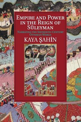Empire and Power in the Reign of Süleyman: Narrating the Sixteenth-Century Ottoman World by Şahin, Kaya