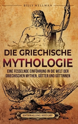 Die Griechische Mythologie: Eine fesselnde Einführung in die Welt der griechischen Mythen, Götter und Göttinnen by Wellman, Billy