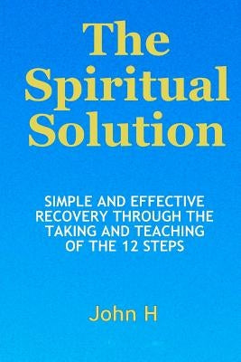 The Spiritual Solution - Simple And Effective Recovery Through The Taking And Teaching Of The 12 Steps by H, John