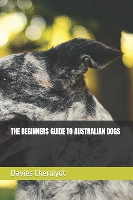 The Beginners Guide to Australian Dogs by Cheruiyot, Davies