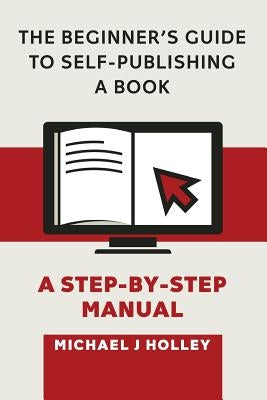 The Beginner's Guide to Self-Publishing a Book: A Step-by-Step Manual by Holley, Michael J.