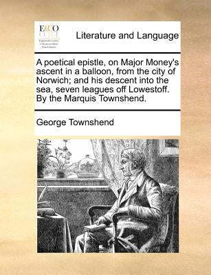A Poetical Epistle, on Major Money's Ascent in a Balloon, from the City of Norwich; And His Descent Into the Sea, Seven Leagues Off Lowestoff. by the by Townshend, George