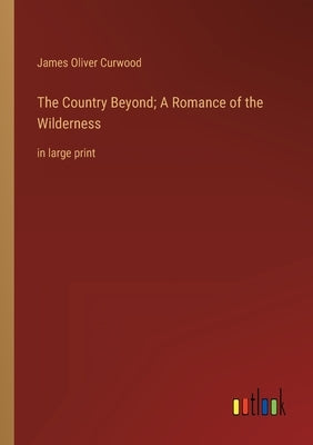 The Country Beyond; A Romance of the Wilderness: in large print by Curwood, James Oliver