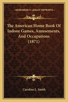 The American Home Book Of Indoor Games, Amusements, And Occupations (1871) by Smith, Caroline L.