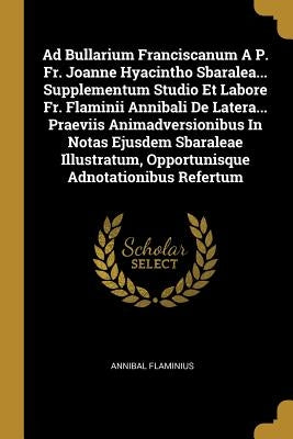 Ad Bullarium Franciscanum A P. Fr. Joanne Hyacintho Sbaralea... Supplementum Studio Et Labore Fr. Flaminii Annibali De Latera... Praeviis Animadversio by Flaminius, Annibal