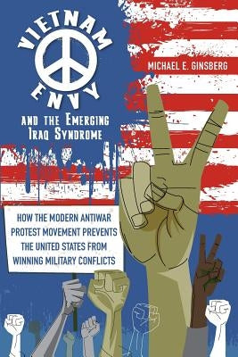 Vietnam Envy and the Emerging Iraq Syndrome: How the Modern Antiwar Protest Movement Prevents the United States from Winning Military Conflicts by Ginsberg, Michael E.
