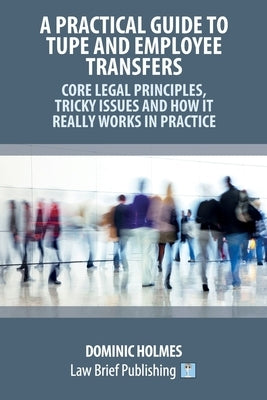 A Practical Guide to TUPE and Employee Transfers - Core Legal Principles, Tricky Issues and How It Really Works in Practice by Holmes, Dominic