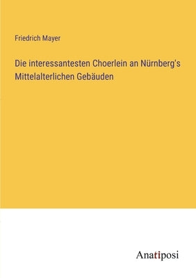 Die interessantesten Choerlein an Nürnberg's Mittelalterlichen Gebäuden by Mayer, Friedrich