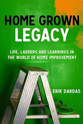 Home Grown Legacy: Life, Ladders and Learnings in the World of Home Improvement by Dardas, Erik