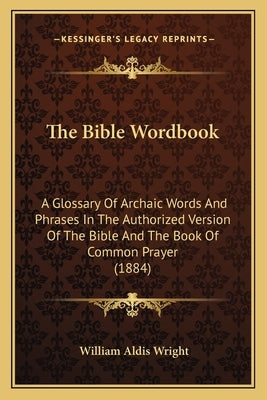 The Bible Wordbook: A Glossary Of Archaic Words And Phrases In The Authorized Version Of The Bible And The Book Of Common Prayer (1884) by Wright, William Aldis