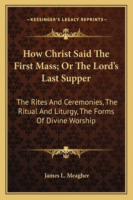 How Christ Said the First Mass; Or the Lord's Last Supper: The Rites and Ceremonies, the Ritual and Liturgy, the Forms of Divine Worship by Meagher, James L.
