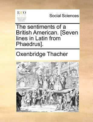 The sentiments of a British American. [Seven lines in Latin from Phaedrus]. by Thacher, Oxenbridge