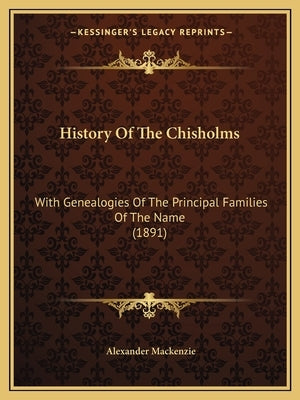 History Of The Chisholms: With Genealogies Of The Principal Families Of The Name (1891) by MacKenzie, Alexander