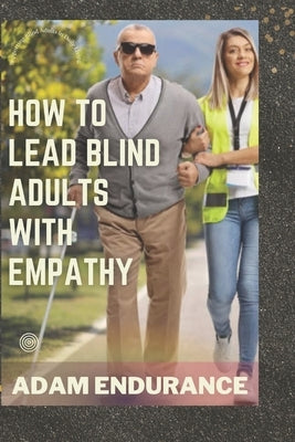 How To Lead Blind Adults With Empathy: Supporting Blind Adults in Daily Living (A Guide) by Endurance, Adam