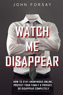 Watch Me Disappear: How to Stay Anonymous Online, Protect Your Family & Privacy, or Disappear Completely by Forsay, John
