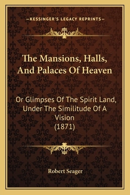 The Mansions, Halls, And Palaces Of Heaven: Or Glimpses Of The Spirit Land, Under The Similitude Of A Vision (1871) by Seager, Robert