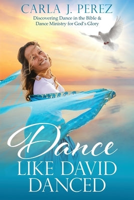 Dance Like David Danced: Discovering Dance in the Bible & Dance Ministry for God's Glory by Perez, Carla J.