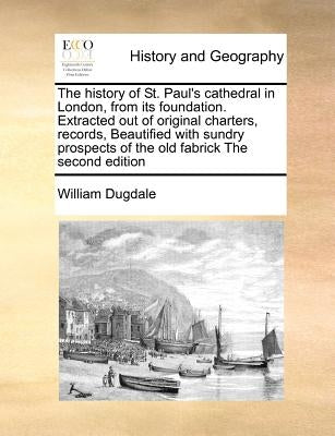 The History of St. Paul's Cathedral in London, from Its Foundation. Extracted Out of Original Charters, Records, Beautified with Sundry Prospects of t by Dugdale, William