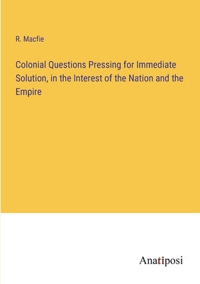 Colonial Questions Pressing for Immediate Solution, in the Interest of the Nation and the Empire by Macfie, R.