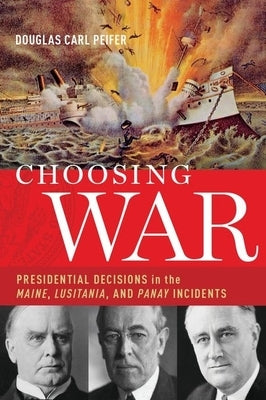Choosing War: Presidential Decisions in the Maine, Lusitania, and Panay Incidents by Peifer, Douglas Carl