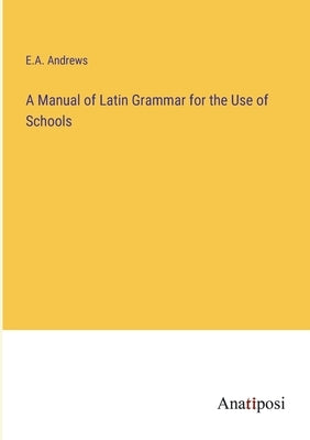 A Manual of Latin Grammar for the Use of Schools by Andrews, E. a.