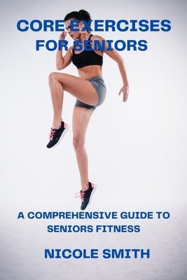 Core Exercises for Seniors: A Comprehensive Guide to Seniors Fitness by Smith, Nicole