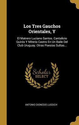Los Tres Gauchos Orientales, Y: El Matrero Luciano Santos. Cantalicio Quirós Y Miterio Castro En Un Baile Del Club Uruguay. Otras Poesías Sultas... by Lussich, Antonio Dionesio