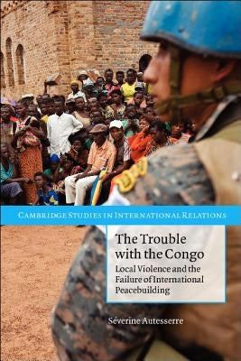 The Trouble with the Congo: Local Violence and the Failure of International Peacebuilding by Autesserre, Severine
