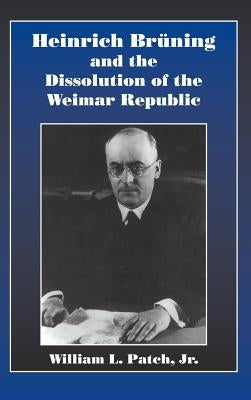 Heinrich Bruning and the Dissolution of the Weimar Republic by Patch Jr, William L.