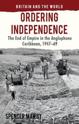 Ordering Independence: The End of Empire in the Anglophone Caribbean, 1947-1969 by Mawby, S.