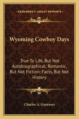 Wyoming Cowboy Days: True to Life, But Not Autobiographical; Romantic, But Not Fiction; Facts, But Not History by Guernsey, Charles A.