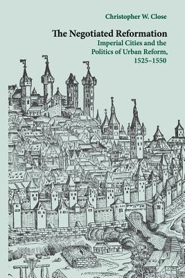 The Negotiated Reformation: Imperial Cities and the Politics of Urban Reform, 1525-1550 by Close, Christopher W.