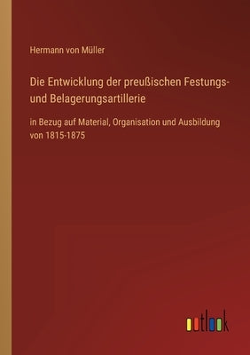 Die Entwicklung der preußischen Festungs- und Belagerungsartillerie: in Bezug auf Material, Organisation und Ausbildung von 1815-1875 by Müller, Hermann Von