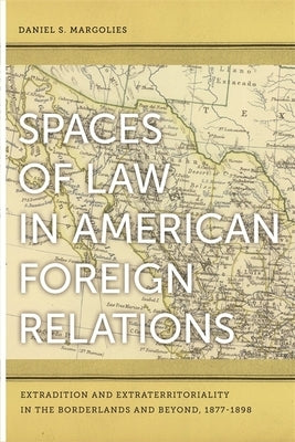 Spaces of Law in American Foreign Relations: Extradition and Extraterritoriality in the Borderlands and Beyond, 1877-1898 by Margolies, Daniel S.
