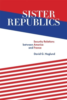 Sister Republics: Security Relations Between America and France by Haglund, David G.