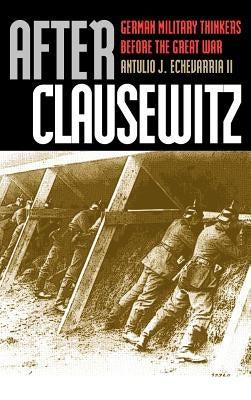 After Clausewitz: German Military Thinkers Before the Great War by Echevarria II, Antulio J.