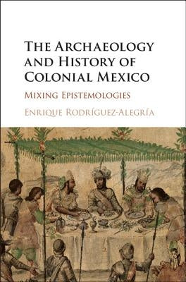 The Archaeology and History of Colonial Mexico: Mixing Epistemologies by Rodríguez-Alegría, Enrique