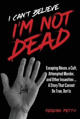 I Can't Believe I'm Not Dead: Escaping Abuse, a Cult, Attempted Murder and Other Insanities...A Story That Cannot Be True, But Is by Petty, Kendra