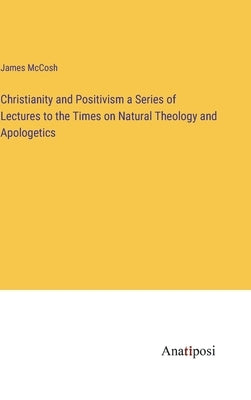 Christianity and Positivism a Series of Lectures to the Times on Natural Theology and Apologetics by McCosh, James