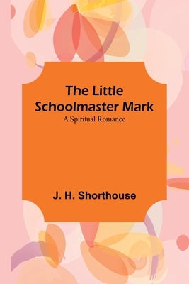 The Little Schoolmaster Mark: A Spiritual Romance by H. Shorthouse, J.